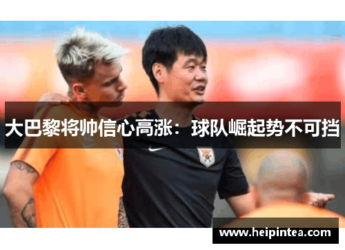 大巴黎将帅信心高涨：球队崛起势不可挡