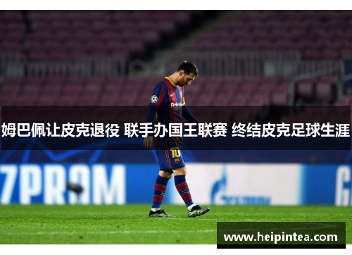 姆巴佩让皮克退役 联手办国王联赛 终结皮克足球生涯